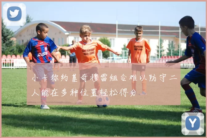 小卡称约基奇穆雷组合难以防守二人能在多种位置轻松得分