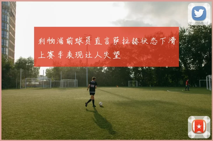 利物浦前球员直言萨拉赫状态下滑上赛季表现让人失望