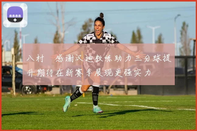 八村塁感谢汉迪教练助力三分球提升期待在新赛季展现更强实力