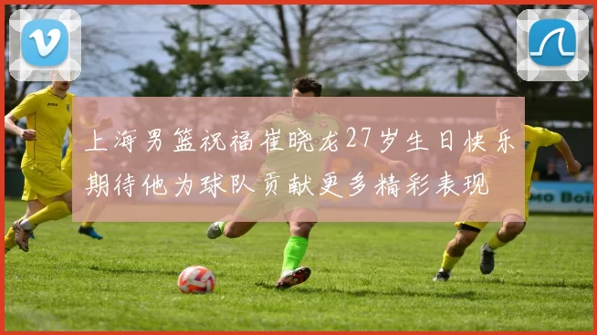 上海男篮祝福崔晓龙27岁生日快乐期待他为球队贡献更多精彩表现
