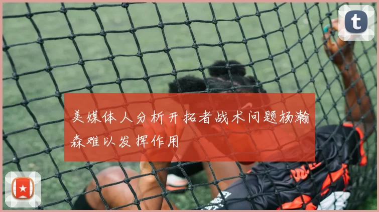 美媒体人分析开拓者战术问题杨瀚森难以发挥作用