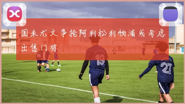 国米尤文争抢阿利松利物浦或考虑出售门将