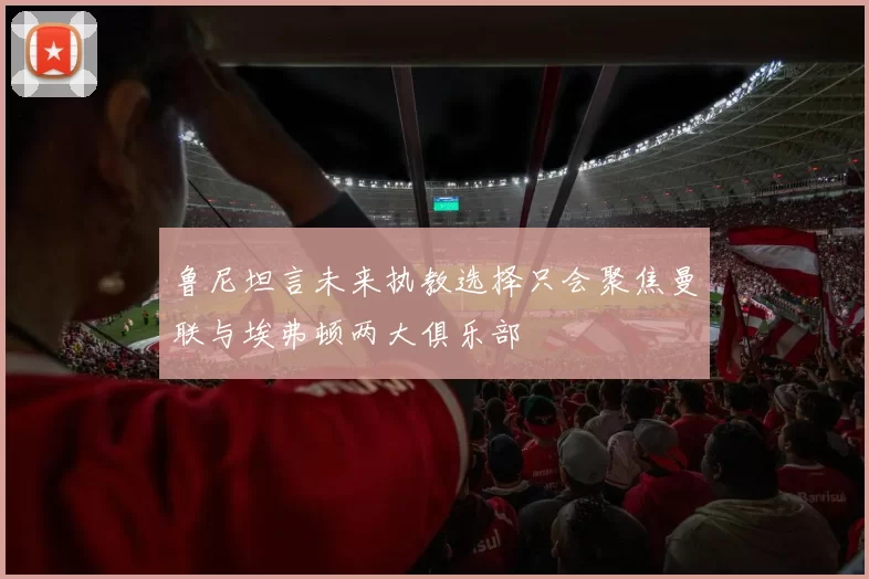 鲁尼坦言未来执教选择只会聚焦曼联与埃弗顿两大俱乐部