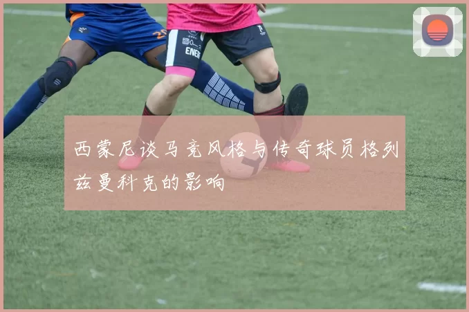 西蒙尼谈马竞风格与传奇球员格列兹曼科克的影响