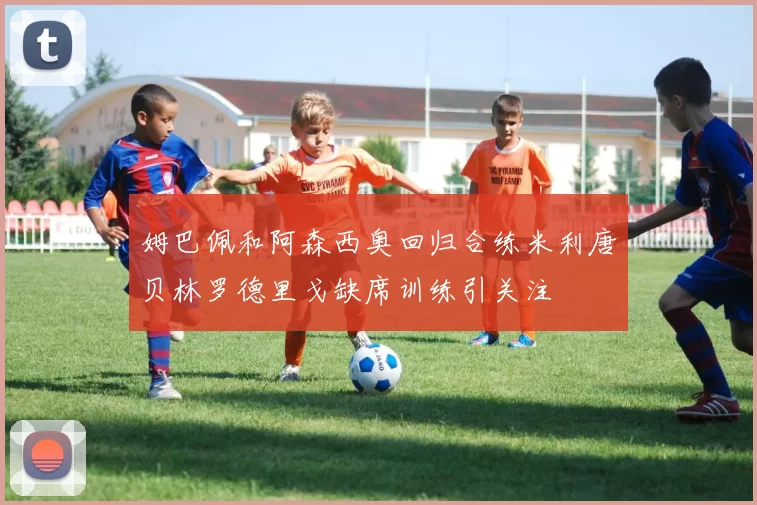 姆巴佩和阿森西奥回归合练米利唐贝林罗德里戈缺席训练引关注