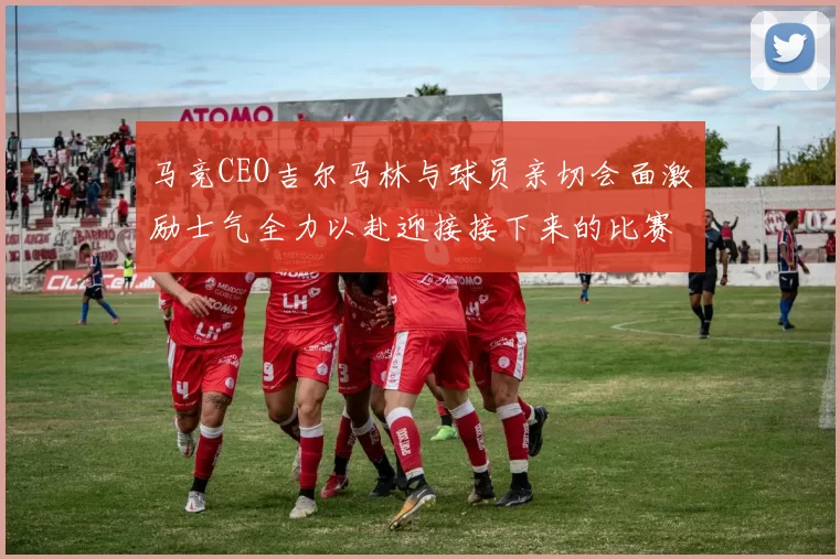 马竞CEO吉尔马林与球员亲切会面激励士气全力以赴迎接接下来的比赛