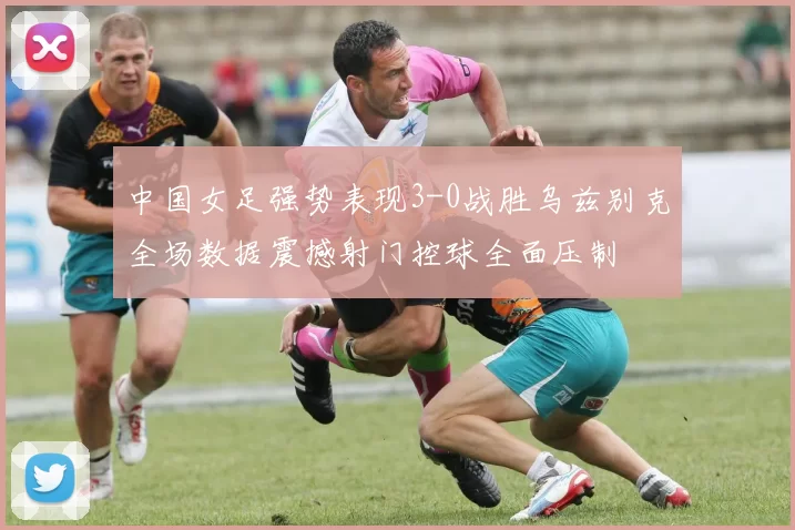 中国女足强势表现3-0战胜乌兹别克全场数据震撼射门控球全面压制