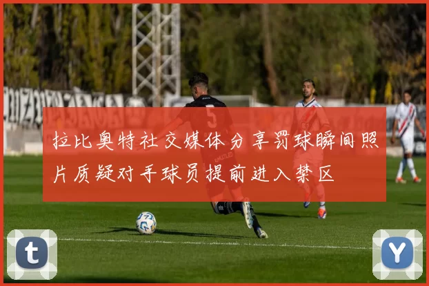 拉比奥特社交媒体分享罚球瞬间照片质疑对手球员提前进入禁区