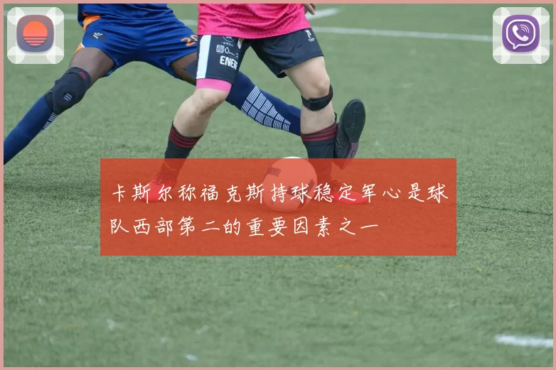 卡斯尔称福克斯持球稳定军心是球队西部第二的重要因素之一