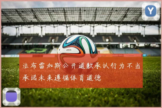 法布雷加斯公开道歉承认行为不当承诺未来遵循体育道德