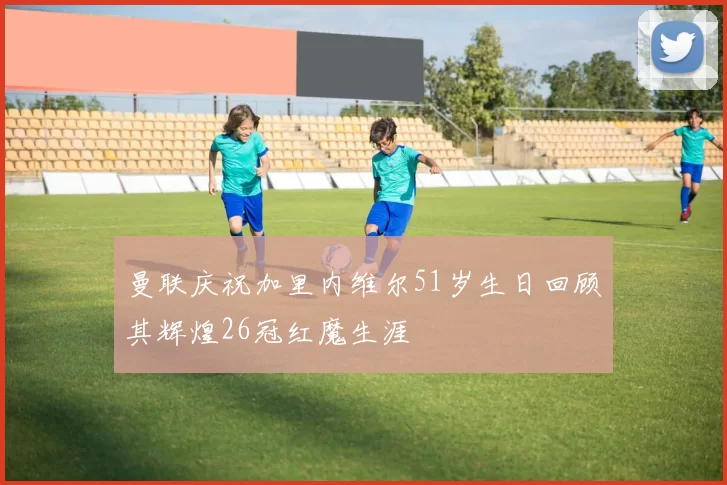曼联庆祝加里内维尔51岁生日回顾其辉煌26冠红魔生涯