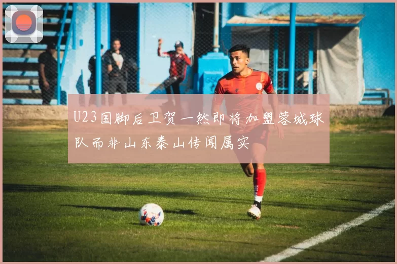 U23国脚后卫贺一然即将加盟蓉城球队而非山东泰山传闻属实