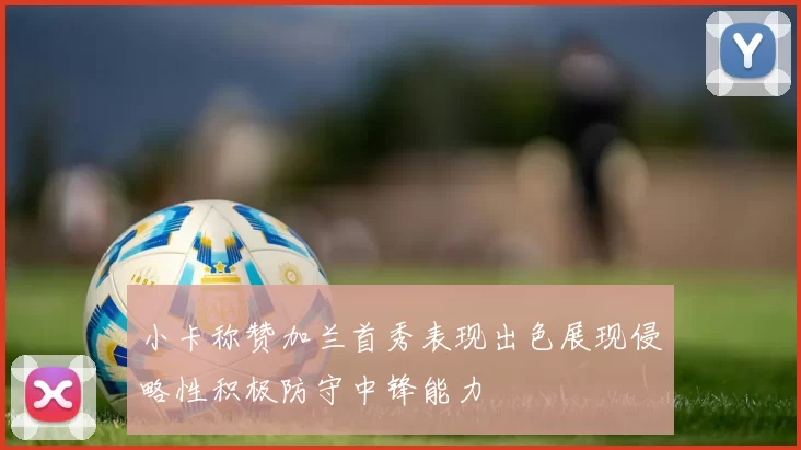 小卡称赞加兰首秀表现出色展现侵略性积极防守中锋能力