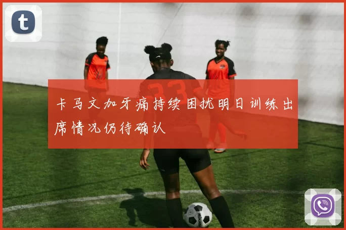 卡马文加牙痛持续困扰明日训练出席情况仍待确认
