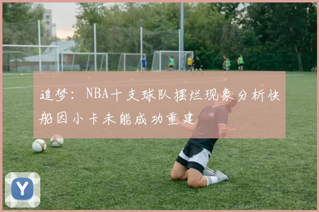追梦：NBA十支球队摆烂现象分析快船因小卡未能成功重建