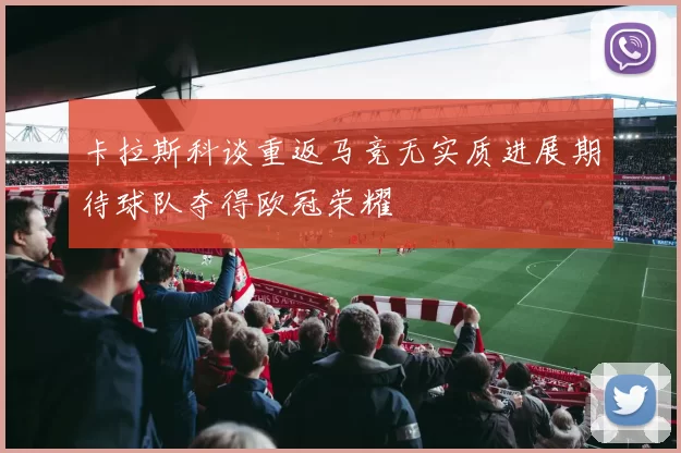 卡拉斯科谈重返马竞无实质进展期待球队夺得欧冠荣耀