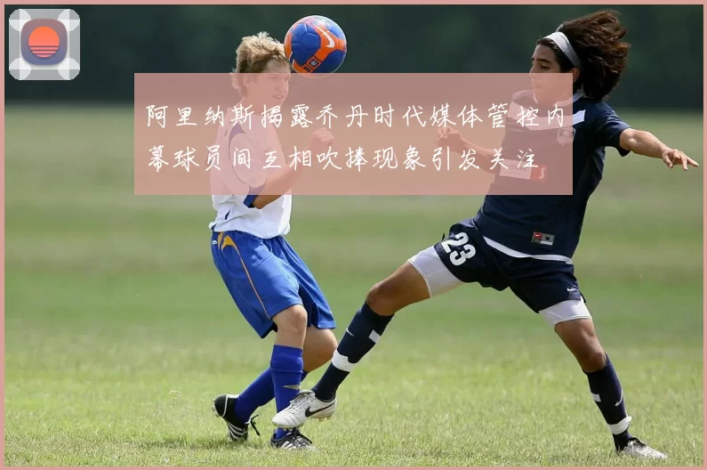 阿里纳斯揭露乔丹时代媒体管控内幕球员间互相吹捧现象引发关注