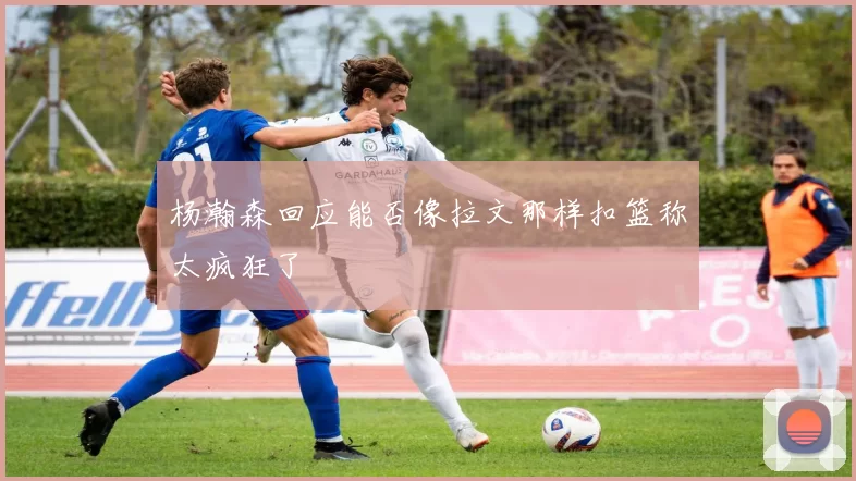 杨瀚森回应能否像拉文那样扣篮称太疯狂了