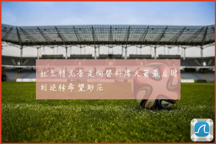 杜兰特无奈走向替补席火箭最后时刻逆转希望渺茫