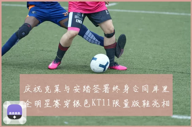 庆祝克莱与安踏签署终身合同库里全明星赛穿银色KT11限量版鞋亮相