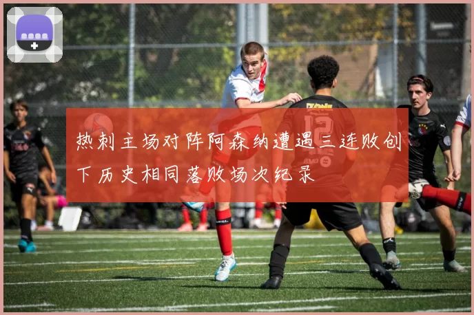 热刺主场对阵阿森纳遭遇三连败创下历史相同落败场次纪录