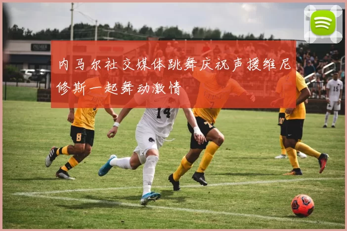 内马尔社交媒体跳舞庆祝声援维尼修斯一起舞动激情
