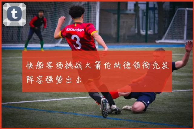 快船客场挑战火箭伦纳德领衔先发阵容强势出击