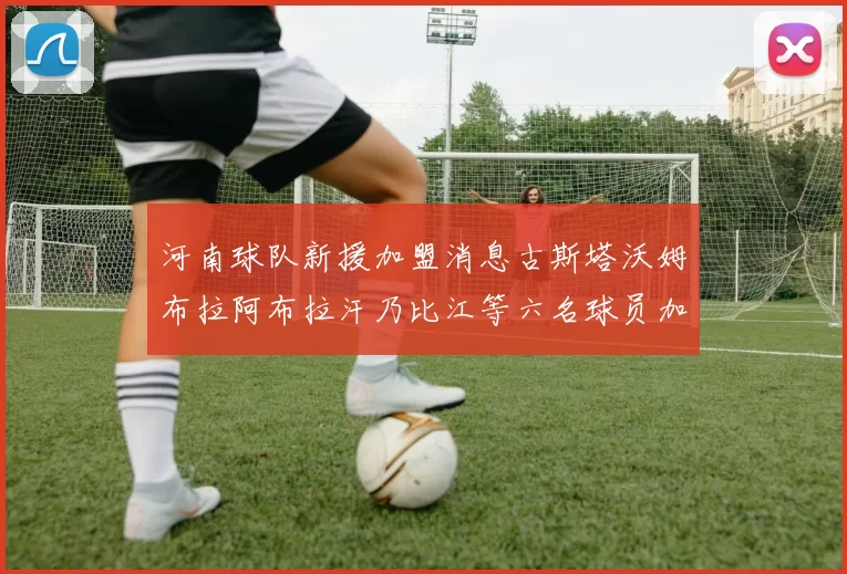 河南球队新援加盟消息古斯塔沃姆布拉阿布拉汗乃比江等六名球员加入