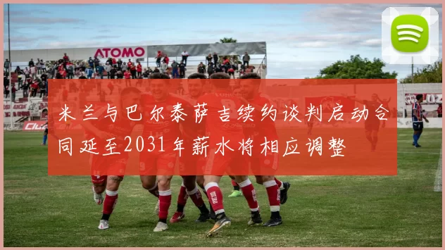 米兰与巴尔泰萨吉续约谈判启动合同延至2031年薪水将相应调整